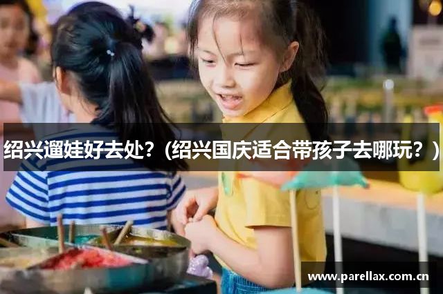绍兴遛娃好去处？(绍兴国庆适合带孩子去哪玩？)